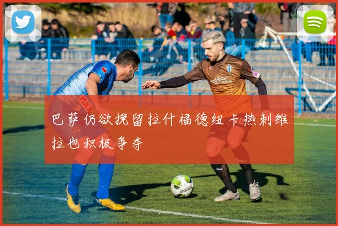 巴萨仍欲挽留拉什福德纽卡热刺维拉也积极争夺