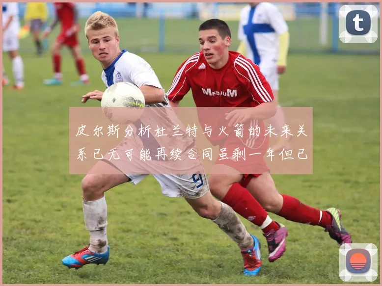 皮尔斯分析杜兰特与火箭的未来关系已无可能再续合同虽剩一年但已破裂
