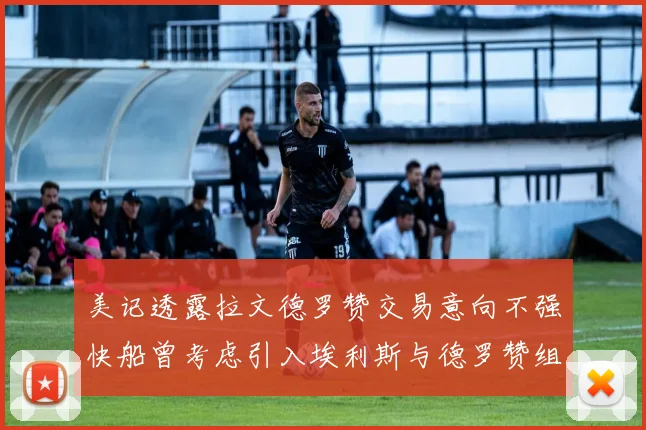美记透露拉文德罗赞交易意向不强快船曾考虑引入埃利斯与德罗赞组合