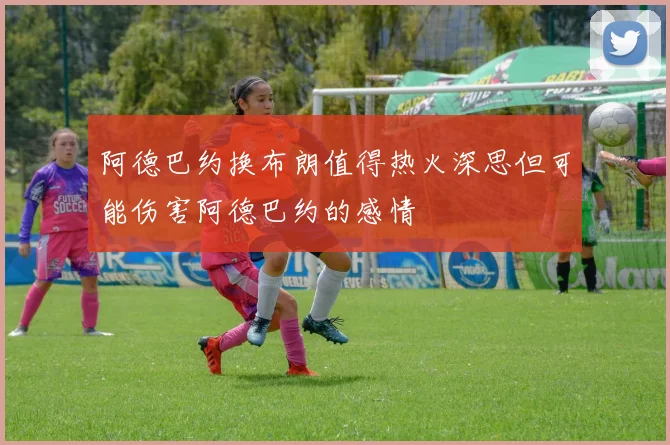 阿德巴约换布朗值得热火深思但可能伤害阿德巴约的感情