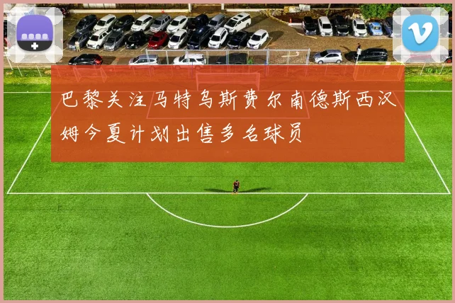 巴黎关注马特乌斯费尔南德斯西汉姆今夏计划出售多名球员