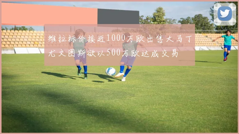 维拉标价接近1000万欧出售大马丁尤文图斯欲以500万欧达成交易