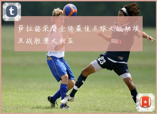 萨拉赫荣膺全场最佳点球大战助埃及战胜澳大利亚