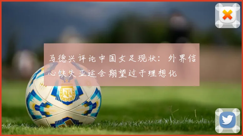 马德兴评论中国女足现状：外界信心缺失亚运会期望过于理想化