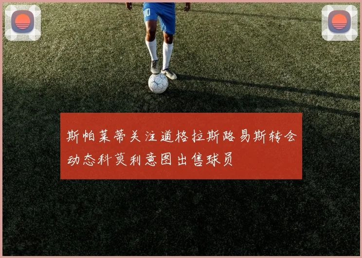 斯帕莱蒂关注道格拉斯路易斯转会动态科莫利意图出售球员