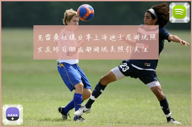 克雷桑社媒分享上海迪士尼游玩照女友昨日晒成都游玩美照引关注