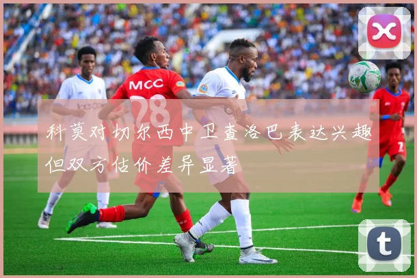 科莫对切尔西中卫查洛巴表达兴趣但双方估价差异显著