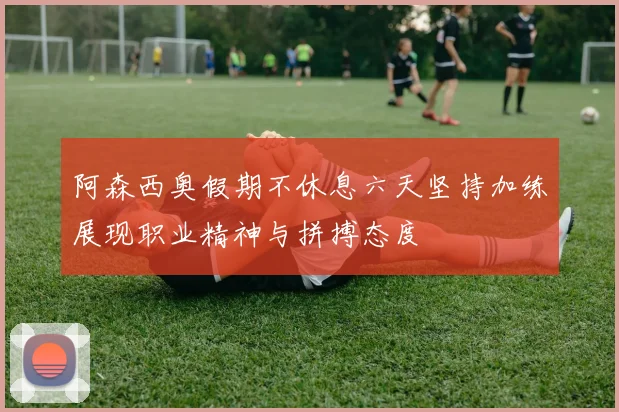 阿森西奥假期不休息六天坚持加练展现职业精神与拼搏态度