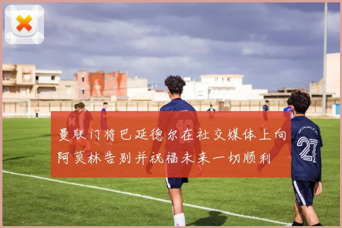 曼联门将巴延德尔在社交媒体上向阿莫林告别并祝福未来一切顺利