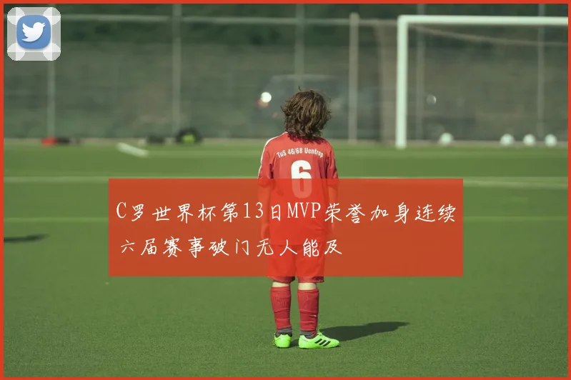 C罗世界杯第13日MVP荣誉加身连续六届赛事破门无人能及