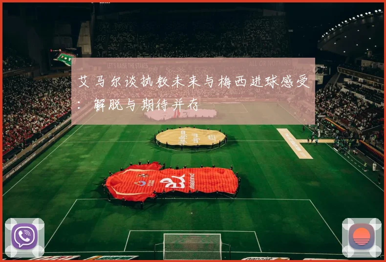 艾马尔谈执教未来与梅西进球感受：解脱与期待并存
