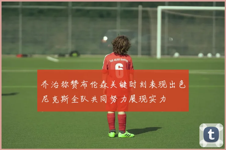 乔治称赞布伦森关键时刻表现出色尼克斯全队共同努力展现实力