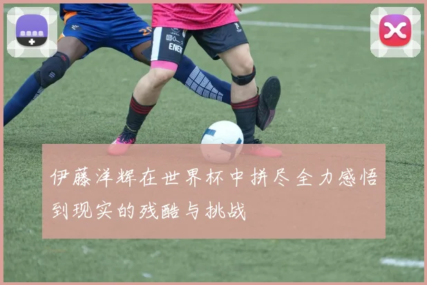 伊藤洋辉在世界杯中拼尽全力感悟到现实的残酷与挑战