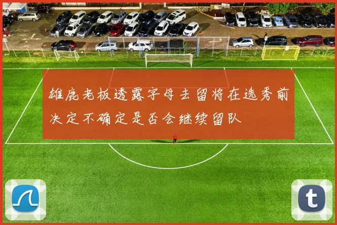 雄鹿老板透露字母去留将在选秀前决定不确定是否会继续留队